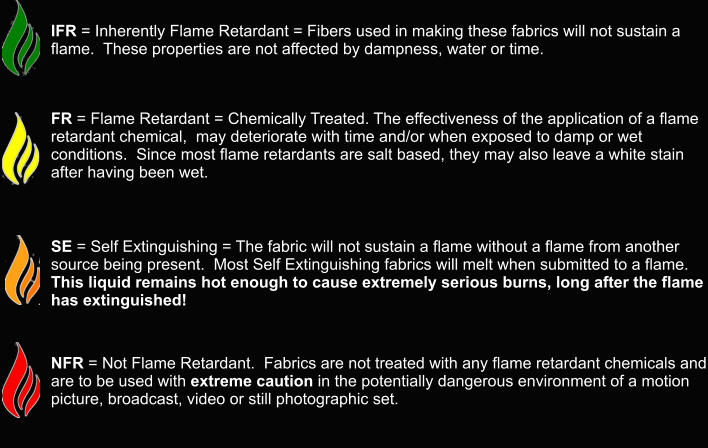 IFR = Inherently Flame Retardant = Fibers used in making these fabrics will not sustain a flame.  These properties are not affected by dampness, water or time.     FR = Flame Retardant = Chemically Treated. The effectiveness of the application of a flame retardant chemical,  may deteriorate with time and/or when exposed to damp or wet conditions.  Since most flame retardants are salt based, they may also leave a white stain after having been wet.       SE = Self Extinguishing = The fabric will not sustain a flame without a flame from another source being present.  Most Self Extinguishing fabrics will melt when submitted to a flame.  This liquid remains hot enough to cause extremely serious burns, long after the flame has extinguished!      NFR = Not Flame Retardant.  Fabrics are not treated with any flame retardant chemicals and are to be used with extreme caution in the potentially dangerous environment of a motion picture, broadcast, video or still photographic set.